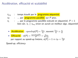 Acc´el´eration, eﬃcacit´e et scalabilit´e
tseq : temps ´ecoul´e par le programme s´equentiel
tP : ... par programme parall`ele sur P proc.
t1 : ... par le programme parall`ele ex´ecut´e en s´equentiel, P = 1
bien sˆur, t1 ≥ tseq sinon on aurait un meilleur algo. s´equentiel
Acc´el´eration : speedup(P) =
tseq
tP
, souvent
tseq
tP
t1
tP
Eﬃcacit´e : e(P) = speedup(P)
P =
tseq
P×tP
par rapport au speed-up lin´eaire, e(P) = 1 ⇔ tP =
tseq
P
Speed-up, eﬃciency
 