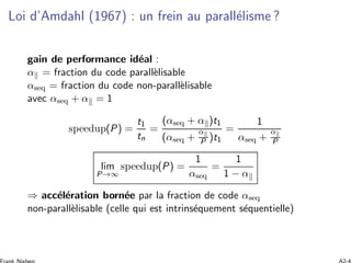 Loi d’Amdahl (1967) : un frein au parall´elisme ?
gain de performance id´eal :
α = fraction du code parall`elisable
αseq = fraction du code non-parall`elisable
avec αseq + α = 1
speedup(P) =
t1
tn
=
(αseq + α )t1
(αseq +
α
P )t1
=
1
αseq +
α
P
lim
P→∞
speedup(P) =
1
αseq
=
1
1 − α
⇒ acc´el´eration born´ee par la fraction de code αseq
non-parall`elisable (celle qui est intrins´equement s´equentielle)
 