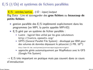 E/S (I/Os) et syst`emes de ﬁchiers parall`eles
E/S : entr´ees/sorties , I/O : input/output
Big Data : Lire et sauvegarder des gros ﬁchiers ou beaucoup de
petits ﬁchiers
gestion parall`ele des E/S impl´ement´e explicitement dans les
programmes (en MPI, la partie appel´ee MPI-IO)
E/S g´er´e par un syst`eme de ﬁchier parall`ele :
Lustre : logiciel libre utilis´e par les gros calculateurs
http://lustre.opensfs.org/
GPFS (General Parallel File System) : d´evelopp´e par IBM pour
des volumes de donn´ees d´epassant le p´etaoctet (1 PB, 1015
)
http://www-03.ibm.com/systems/platformcomputing/products/gpfs/
approche g´er´ee automatiquement par MapReduce avec le GFS
(Google File System)
→ E/S tr`es important en pratique mais pas couvert dans ce cours
d’introduction
 