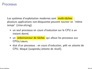 Processus
Les syst`emes d’exploitation modernes sont multi-tˆaches :
plusieurs applications non-bloquantes peuvent tourner en “mˆeme
temps” (time-slicing).
un seul processus en cours d’ex´ecution sur le CPU `a un
instant donn´e,
un ordonnanceur de tˆaches qui alloue les processus aux
CPUs/cœurs,
´etat d’un processus : en cours d’ex´ecution, prˆet en attente de
CPU, bloqu´e (suspendu/attente de r´eveil).
 
