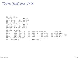 Tˆaches (jobs) sous UNIX
[ france ~]$ ps
PID TTY TIME CMD
10241 pts /0 00:00:00 bash
12167 pts /0 00:00:00 ps
[ france ~]$ ps -a
PID TTY TIME CMD
12168 pts /0 00:00:00 ps
[ france ~]$ sleep 10000 &
[1] 12169
[ france ~]$ ps -F
UID PID PPID C SZ RSS PSR STIME TTY TIME CMD
11234 10241 10240 0 1236 1456 6 10:08 pts /0 00:00:00 -bash
11234 12169 10241 0 953 472 1 10:50 pts /0 00:00:00 sleep 10000
11234 12170 10241 0 1132 900 1 10:50 pts /0 00:00:00 ps -F
[ france ~]$ kill 12169
[1]+ Terminated sleep 10000
 