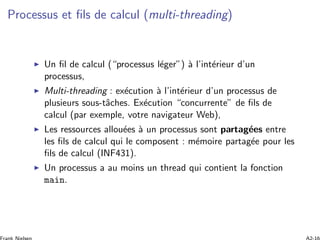 Processus et ﬁls de calcul (multi-threading)
Un ﬁl de calcul (“processus l´eger”) `a l’int´erieur d’un
processus,
Multi-threading : ex´ecution `a l’int´erieur d’un processus de
plusieurs sous-tˆaches. Ex´ecution “concurrente” de ﬁls de
calcul (par exemple, votre navigateur Web),
Les ressources allou´ees `a un processus sont partag´ees entre
les ﬁls de calcul qui le composent : m´emoire partag´ee pour les
ﬁls de calcul (INF431).
Un processus a au moins un thread qui contient la fonction
main.
 