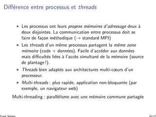 Diﬀ´erence entre processus et threads
Les processus ont leurs propres m´emoires d’adressage deux `a
deux disjointes. La communication entre processus doit se
faire de fa¸con m´ethodique (→ standard MPI)
Les threads d’un mˆeme processus partagent la mˆeme zone
m´emoire (code + donn´ees). Facile d’acc´eder aux donn´ees
mais diﬃcult´es li´ees `a l’acc`es simultan´e de la m´emoire (source
de plantage !).
Threads bien adapt´es aux architectures multi-cœurs d’un
processeur.
Multi-threads : plus rapide, application non-bloquante (par
exemple, un navigateur web)
Multi-threading : parall`elisme avec une m´emoire commune partag´ee
 