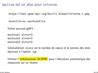 mpirun est un alias pour orterun
https://www.open-mpi.org/doc/v1.4/man1/orterun.1.php
-hostfile ou -machinefile
ﬁchier maconfigMPI :
machine1 slots=2
machine2 slots=2
machine3 slots=2
G´en´eralement slots est le nombre de cœurs et la somme des slots
´equivaut `a l’option -np
Utilisez l’ ordonnanceur SLURM pour l’allocation automatique des
ressources sur un cluster
 