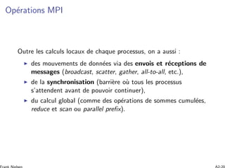 Op´erations MPI
Outre les calculs locaux de chaque processus, on a aussi :
des mouvements de donn´ees via des envois et r´eceptions de
messages (broadcast, scatter, gather, all-to-all, etc.),
de la synchronisation (barri`ere o`u tous les processus
s’attendent avant de pouvoir continuer),
du calcul global (comme des op´erations de sommes cumul´ees,
reduce et scan ou parallel preﬁx).
 