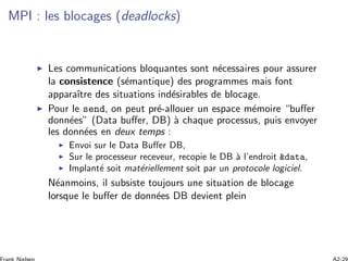 MPI : les blocages (deadlocks)
Les communications bloquantes sont n´ecessaires pour assurer
la consistence (s´emantique) des programmes mais font
apparaˆıtre des situations ind´esirables de blocage.
Pour le send, on peut pr´e-allouer un espace m´emoire “buﬀer
donn´ees” (Data buﬀer, DB) `a chaque processus, puis envoyer
les donn´ees en deux temps :
Envoi sur le Data Buﬀer DB,
Sur le processeur receveur, recopie le DB `a l’endroit &data,
Implant´e soit mat´eriellement soit par un protocole logiciel.
N´eanmoins, il subsiste toujours une situation de blocage
lorsque le buﬀer de donn´ees DB devient plein
 