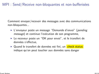 MPI : Send/Receive non-bloquantes et non-buﬀeris´ees
Comment envoyer/recevoir des messages avec des communications
non-bloquantes...
L’envoyeur poste un message “Demande d’envoi” (pending
message) et continue l’ex´ecution de son programme,
Le receveur poste un “OK pour envoi”, et le transfert de
donn´ees s’eﬀectue,
Quand le transfert de donn´ees est ﬁni, un check status
indique qu’on peut toucher aux donn´ees sans danger
 
