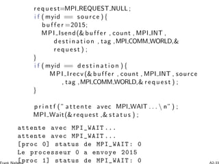 r e q u e s t=MPI REQUEST NULL ;
i f ( myid == source ) {
b u f f e r =2015;
MPI Isend(& buffer , count , MPI INT ,
d es t i n a t i on , tag ,MPI COMM WORLD,&
r e q u e s t ) ;
}
i f ( myid == d e s t i n a t i o n ) {
MPI Irecv (& buffer , count , MPI INT , source
, tag ,MPI COMM WORLD,& r e q u e s t ) ;
}
p r i n t f ( ” a t t en t e avec MPI WAIT . . .  n”) ;
MPI Wait(&request ,& s t a t u s ) ;
attente avec MPI_WAIT ...
attente avec MPI_WAIT ...
[proc 0] status de MPI_WAIT : 0
Le processeur 0 a envoye 2015
[proc 1] status de MPI_WAIT : 0
 