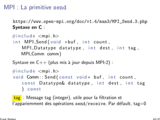 MPI : La primitive send
https://www.open-mpi.org/doc/v1.4/man3/MPI_Send.3.php
Syntaxe en C :
#i n c l u d e <mpi . h>
i n t MPI Send ( void ∗buf , i n t count ,
MPI Datatype datatype , i n t dest , i n t tag ,
MPI Comm comm)
Syntaxe en C++ (plus mis `a jour depuis MPI-2) :
#i n c l u d e <mpi . h>
void Comm : : Send ( const void ∗ buf , i n t count ,
const Datatype& datatype , i n t dest , i n t tag
) const
tag : Message tag (integer), utile pour la ﬁltration et
l’appariemment des op´erations send/receive. Par d´efault, tag=0
 