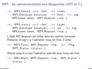 MPI : les communications non-bloquantes (API en C)
i n t MPI Isend ( void ∗buf , i n t count ,
MPI Datatype datatype , i n t dest , i n t tag ,
MPI Comm comm, MPI Request ∗ req )
i n t MPI Irecv ( void ∗buf , i n t count ,
MPI Datatype datatype , i n t src , i n t tag ,
MPI Comm comm, MPI Request ∗ req )
L’objet MPI Request est utilis´e dans les routines suivantes :
Retourne *flag=1 si l’op´eration *req est ﬁnie, 0 sinon
i n t MPI Test ( MPI Request ∗req , i n t ∗ flag ,
MPI Status ∗ s t a t u s )
Attend jusqu’`a ce que l’op´eration associ´ee avec *req soit ﬁnie.
i n t MPI Wait ( MPI Request ∗req , MPI Status ∗
s t a t u s )
 