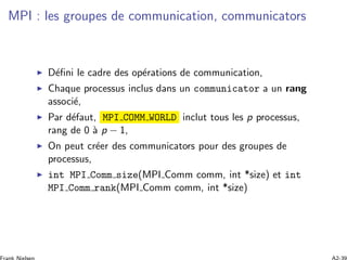 MPI : les groupes de communication, communicators
D´eﬁni le cadre des op´erations de communication,
Chaque processus inclus dans un communicator a un rang
associ´e,
Par d´efaut, MPI COMM WORLD inclut tous les p processus,
rang de 0 `a p − 1,
On peut cr´eer des communicators pour des groupes de
processus,
int MPI Comm size(MPI Comm comm, int *size) et int
MPI Comm rank(MPI Comm comm, int *size)
 