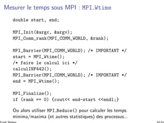 Mesurer le temps sous MPI : MPI Wtime
double start, end;
MPI_Init(&argc, &argv);
MPI_Comm_rank(MPI_COMM_WORLD, &rank);
MPI_Barrier(MPI_COMM_WORLD); /* IMPORTANT */
start = MPI_Wtime();
/* faire le calcul ici */
calculINF442();
MPI_Barrier(MPI_COMM_WORLD); /* IMPORTANT */
end = MPI_Wtime();
MPI_Finalize();
if (rank == 0) {cout<< end-start <<endl;}
Ou alors utiliser MPI Reduce() pour calculer les temps
minima/maxima (et autres statistiques) des processus...
 