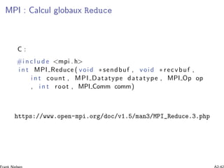 MPI : Calcul globaux Reduce
C :
#i n c l u d e <mpi . h>
i n t MPI Reduce ( void ∗ sendbuf , void ∗ recvbuf ,
i n t count , MPI Datatype datatype , MPI Op op
, i n t root , MPI Comm comm)
https://www.open-mpi.org/doc/v1.5/man3/MPI_Reduce.3.php
 