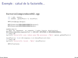 Exemple : calcul de la factorielle...
factoriellempireduce442.cpp
i n t i , moi , nproc s ;
i n t nombre , g l o b a l F a c t =−1, l o c a l F a c t ;
MPI Init (&argc ,& argv ) ;
MPI Comm size (MPI COMM WORLD,& nproc s ) ;
MPI Comm rank (MPI COMM WORLD,&moi ) ;
nombre=moi+1;
// dans l e s arguments , se r a p p e l e r l ’ o r d r e ( source , d e s t i n a t i o n )
MPI Reduce(&nombre ,& globalFac t , 1 , MPI INT ,MPI PROD , 0 ,MPI COMM WORLD) ;
i f ( moi==0)
{ p r i n t f (” f a c t o r i e l l e avec re duc e pour %d p r o c e s s u s = %dn” , nprocs , g l o b a l F a c t ) ;}
l o c a l F a c t =1; f o r ( i =0; i<nproc s ; i ++) { l o c a l F a c t ∗=( i +1);}
i f ( moi==0)
{ p r i n t f (” f a c t o r i e l l e l o c a l e : %dn” , l o c a l F a c t ) ;}
M P I F i n a l i z e () ;
 