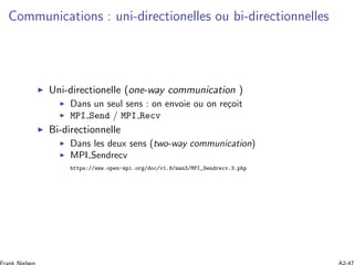 Communications : uni-directionelles ou bi-directionnelles
Uni-directionelle (one-way communication )
Dans un seul sens : on envoie ou on re¸coit
MPI Send / MPI Recv
Bi-directionnelle
Dans les deux sens (two-way communication)
MPI Sendrecv
https://www.open-mpi.org/doc/v1.8/man3/MPI_Sendrecv.3.php
 