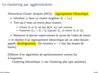 Le clustering par agglom´eration
Hierarchical Cluster Analysis (HCA) : regroupement hi´erarchique
Initialiser xi dans un cluster singleton Gi = {xi }
Tant qu’il reste au moins deux clusters :
Choisir Gi et Gj tel que Δ(Gi , Gj ) soit minimal
Fusionner Gi,j = Gi ∪ Gj (ajouter Gi,j et retirer Gi et Gj )
Retourner le dernier nœud comme la racine de l’arbre de fusion
⇒ le r´esultat d’un regroupement hi´erarchique est un arbre binaire
appel´e dendrogramme . On fusionne n − 1 fois (les ´etapes de
fusion).
Diﬀ´erent d’un algorithme de partitionnement comme les
k-moyennes :
Clustering hi´erarchique = not Clustering plat (par partition)
 