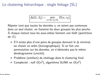 Le clustering hi´erarchique : single linkage (SL)
Δ(Gi , Gj ) = min
xi ∈Gi ,xj ∈Gj
D(xi , xj )
R´epeter tant que toutes les donn´ees xi ne soient pas contenues
dans un seul cluster, on fusionne les deux groupes les plus proche.
`A chaque instant tous les sous-arbres forment une forˆet (partitition
de X).
S’il existe plus d’une paire de groupes donnant le Δ minimal,
on choisit un ordre (lexicographique). Si on fait une
permutation sur les donn´ees, on n’obtiendra pas le mˆeme
dendrogramme (unicit´e).
Probl`eme (artefact) de chaˆınage dans le clustering ﬁnal
Complexit´e : na¨ıf O(n3), algorithme SLINK en O(n2)
 