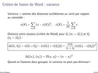 Crit`ere de fusion de Ward : variance
Variance = somme des distances euclidiennes au carr´e par rapport
au centro¨ıde :
v(X) =
x∈X
x − c(X) 2
, c(X) =
1
|X|
x∈X
x
Distance entre clusters (crit`ere de Ward) pour Gi (ni = |Gi |) et Gj
(nj = |Gj |) :
Δ(Gi , Gj ) = v(Gi ∪ Gj) − (v(Gi ) + v(Gj ))) =
ni nj
ni + nj
c(Gi ) − c(Gj ) 2
Δ({xi }, {xj }) = D(xi , xj ) = xi − xj
2
Quand on fusionne deux groupes, la variance ne peut pas diminuer !
 