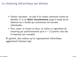 Le clustering hi´erarchique par division
Version top-down : on part d’un cluster contenant toutes les
donn´ees X et on divise r´ecursivement jusqu’`a temps qu’on
obtienne les n feuilles qui contiennent les donn´ees
individuelles.
Pour casser un cluster en deux, on utilise un algorithme de
clustering par partitionnement pour k = 2 (comme celui des
k-moyennes par exemple)
En g´en´eral, plus coˆuteux qu’un regroupement hi´erarchique
agglom´eratif (bottom-top)
 