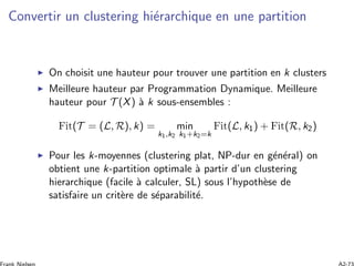 Convertir un clustering hi´erarchique en une partition
On choisit une hauteur pour trouver une partition en k clusters
Meilleure hauteur par Programmation Dynamique. Meilleure
hauteur pour T (X) `a k sous-ensembles :
Fit(T = (L, R), k) = min
k1,k2 k1+k2=k
Fit(L, k1) + Fit(R, k2)
Pour les k-moyennes (clustering plat, NP-dur en g´en´eral) on
obtient une k-partition optimale `a partir d’un clustering
hierarchique (facile `a calculer, SL) sous l’hypoth`ese de
satisfaire un crit`ere de s´eparabilit´e.
 