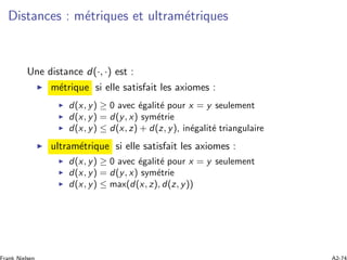 Distances : m´etriques et ultram´etriques
Une distance d(·, ·) est :
m´etrique si elle satisfait les axiomes :
d(x, y) ≥ 0 avec ´egalit´e pour x = y seulement
d(x, y) = d(y, x) sym´etrie
d(x, y) ≤ d(x, z) + d(z, y), in´egalit´e triangulaire
ultram´etrique si elle satisfait les axiomes :
d(x, y) ≥ 0 avec ´egalit´e pour x = y seulement
d(x, y) = d(y, x) sym´etrie
d(x, y) ≤ max(d(x, z), d(z, y))
 