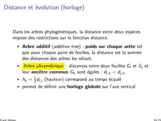 Distance et ´evolution (horloge)
Dans les arbres phylog´en´etiques, la distance entre deux esp`eces
impose des restrictions sur la fonction distance.
Arbre additif (additive tree) : poids sur chaque arˆete tel
que pour chaque paire de feuilles, la distance est la somme
des distances des arˆetes les reliant.
Arbre ultram´etrique : distances entre deux feuilles Gi et Gj et
leur ancˆetre commun Gk sont ´egales : di,k = dj,k.
hk = 1
2 di,j (hauteur) correspond au temps ´ecoul´e
permet de d´eﬁnir une horloge globale sur l’axe vertical
 