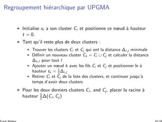 Regroupement hi´erarchique par UPGMA
Initialise xi a son cluster Ci et positionne ce nœud `a hauteur
t = 0.
Tant qu’il reste plus de deux clusters :
Trouver les clusters Ci et Cj qui ont la distance Δi,j minimale
D´eﬁnir un nouveau cluster Ck = Ci ∪ Cj et calculer la distance
Δk,l pour tout l
Ajouter un nœud k avec les ﬁls Ci et Cj et positionner le `a
hauteur tk = 1
2 Δi,j
Retirer Ci et Cj de la liste des clusters, et continuer jusqu’`a
temps d’avoir deux clusters
Pour les deux derniers clusters Ci , and Cj , placer la racine `a
hauteur 1
2Δ(Ci , Cj )
 