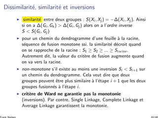 Dissimilarit´e, similarit´e et inversions
similarit´e entre deux groupes : S(Xi , Xj ) = −Δ(Xi , Xj ). Ainsi
si on a Δ(Gi , Gk) > Δ(Gi , Gj ) alors on a l’ordre inverse
S < S(Gi , Gj )
pour un chemin du dendrogramme d’une feuille `a la racine,
s´equence de fusion monotone ssi. la similarit´e d´ecroit quand
on se rapproche de la racine : S1 ≥ S2 ≥ ... ≥ Sracine.
Autrement dit, la valeur du crit`ere de fusion augmente quand
on va vers la racine.
non-monotone s’il existe au moins une inversion Si < Si+1 sur
un chemin du dendrogramme. Cela veut dire que deux
groupes peuvent ˆetre plus similaire `a l’´etape i + 1 que les deux
groupes fusionn´es `a l’´etape i.
crit`ere de Ward ne garantie pas la monotonie
(inversions). Par contre, Single Linkage, Complete Linkage et
Average Linkage garantissent la monotonie.
 
