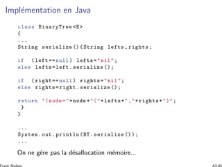 Impl´ementation en Java
class BinaryTree <E>
{
...
String serialize (){ String lefts , rights;
if (left == null ) lefts="nil";
else lefts=left .serialize ();
if ( right== null ) rights="nil";
else rights=right. serialize ();
return "(node ="+node +"("+lefts+","+rights+")";
}
}
...
System.out.println (BT.serialize ());
...
On ne g´ere pas la d´esallocation m´emoire...
 