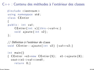 C++ : Contenu des m´ethodes `a l’ext´erieur des classes
#i n c l u d e <iostream >
using namespace std ;
c l a s s CEntier
{
p u b l i c : i n t v a l ;
CEntier ( i n t v ) { t h i s −>v a l=v ;}
void ajoute ( i n t v2 ) ;
};
// D´eﬁnition `a l’ext´erieur de class
void CEntier : : ajoute ( i n t v2 ) { v a l+=v2 ;}
i n t main ()
{ CEntier ∗e1=new CEntier (5) ; e1−>ajoute (8) ;
cout<<e1−>val <<endl ;
r e t u r n 0;}
 