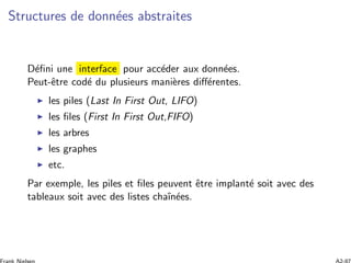 Structures de donn´ees abstraites
D´eﬁni une interface pour acc´eder aux donn´ees.
Peut-ˆetre cod´e du plusieurs mani`eres diﬀ´erentes.
les piles (Last In First Out, LIFO)
les ﬁles (First In First Out,FIFO)
les arbres
les graphes
etc.
Par exemple, les piles et ﬁles peuvent ˆetre implant´e soit avec des
tableaux soit avec des listes chaˆın´ees.
 
