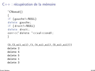 C++ : r´ecup´eration de la m´emoire
˜CNoeud ()
{
i f ( gauche!=NULL)
d e l e t e gauche ;
i f ( d r o i t !=NULL)
d e l e t e d r o i t ;
cerr <<” d e l e t e ”<<val <<endl ;
}
(3,(2,nil,nil),(1,(4,nil,nil),(5,nil,nil)))
delete 2
delete 4
delete 5
delete 1
delete 3
 