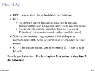 R´esum´e A2
HPC : acc´el´eration, loi d’Amdahl et de Gustafson
MPI :
les communications bloquantes, situation de blocage,
communications non-bloquantes, barri`eres de synchronisation
les calculs collaboratifs : r´eduction (somme, reduce &
Allreduce), et les op´erations de pr´eﬁxe parall`ele (scan)
Science des donn´ees : regroupement hi´erarchique vs.
regroupement plat. Arbre ultram´etrique et chaˆınage par saut
moyen
C++ : les classes objets. Lire le memento C++ sur la page
Moodle
Pour la prochaine fois : lire le chapitre 8 et relire le chapitre 2
du polycopi´e
 