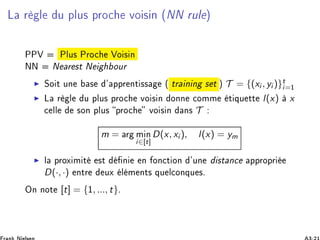 Ä Ö Ð Ù ÔÐÙ× ÔÖÓ
 ÚÓ × Ò ´ÆÆ ÖÙÐ µ
ÈÈÎ ÈÐÙ× ÈÖÓ
 ÎÓ × Ò
ÆÆ Æ Ö ×Ø Æ ÓÙÖ
◮ ËÓ Ø ÙÒ × ³ ÔÔÖ ÒØ ×× ´ ØÖ Ò Ò × Ø µ T = {(xi , yi )}t
i=½
◮ Ä Ö Ð Ù ÔÐÙ× ÔÖÓ
 ÚÓ × Ò ÓÒÒ 
ÓÑÑ Ø ÕÙ ØØ l(x) x

 ÐÐ ×ÓÒ ÔÐÙ× ÔÖÓ
 ÚÓ × Ò Ò× T
m = Ö Ñ Ò
i∈[t]
D(x, xi ), l(x) = ym
◮ Ð ÔÖÓÜ Ñ Ø ×Ø Ò Ò ÓÒ
Ø ÓÒ ³ÙÒ ×Ø Ò
 ÔÔÖÓÔÖ
D(·, ·) ÒØÖ ÙÜ Ð Ñ ÒØ× ÕÙ Ð
ÓÒÕÙ ×º
ÇÒ ÒÓØ [t] = {½, ..., t}º
 