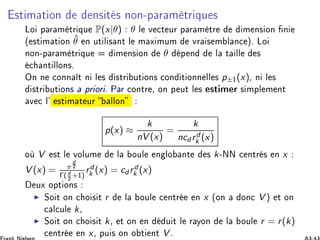 ×Ø Ñ Ø ÓÒ Ò× Ø × ÒÓÒ¹Ô Ö Ñ ØÖ ÕÙ ×
ÄÓ Ô Ö Ñ ØÖ ÕÙ P(x|θ) θ Ð Ú 
Ø ÙÖ Ô Ö Ñ ØÖ Ñ Ò× ÓÒ Ò
´ ×Ø Ñ Ø ÓÒ ˆθ Ò ÙØ Ð × ÒØ Ð Ñ Ü ÑÙÑ ÚÖ × Ñ Ð Ò
 µº ÄÓ
ÒÓÒ¹Ô Ö Ñ ØÖ ÕÙ Ñ Ò× ÓÒ θ Ô Ò Ð Ø ÐÐ ×

 ÒØ ÐÐÓÒ×º
ÇÒ Ò 
ÓÒÒ Ø Ò Ð × ×ØÖ ÙØ ÓÒ× 
ÓÒ Ø ÓÒÒ ÐÐ × p±½(x)¸ Ò Ð ×
×ØÖ ÙØ ÓÒ× ÔÖ ÓÖ º È Ö 
ÓÒØÖ ¸ ÓÒ Ô ÙØ Ð × ×Ø Ñ Ö × ÑÔÐ Ñ ÒØ
Ú 
 Ð³ ×Ø Ñ Ø ÙÖ ÐÐÓÒ
p(x) ≈
k
nV (x)
=
k
ncd rd
k (x)
Ó V ×Ø Ð ÚÓÐÙÑ Ð ÓÙÐ Ò ÐÓ ÒØ × k¹ÆÆ 
 ÒØÖ × Ò x
V (x) = π
d
¾
Γ(d
¾ +½)
rd
k (x) = cd rd
k (x)
ÙÜ ÓÔØ ÓÒ×
◮ ËÓ Ø ÓÒ 
 Ó × Ø r Ð ÓÙÐ 
 ÒØÖ Ò x ´ÓÒ ÓÒ
 V µ Ø ÓÒ

 Ð
ÙÐ k¸
◮ ËÓ Ø ÓÒ 
 Ó × Ø k¸ Ø ÓÒ Ò Ù Ø Ð Ö ÝÓÒ Ð ÓÙÐ r = r(k)

 ÒØÖ Ò x¸ ÔÙ × ÓÒ Ó Ø ÒØ V º
 