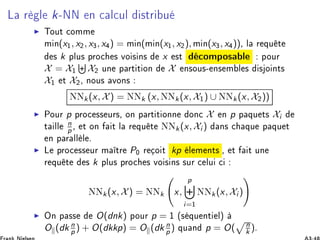 Ä Ö Ð k¹ÆÆ Ò 
 Ð
ÙÐ ×ØÖ Ù
◮ ÌÓÙØ 
ÓÑÑ
Ñ Ò(x½, x¾, x¿, x ) = Ñ Ò(Ñ Ò(x½, x¾), Ñ Ò(x¿, x ))¸ Ð Ö ÕÙ Ø
× k ÔÐÙ× ÔÖÓ
 × ÚÓ × Ò× x ×Ø 
ÓÑÔÓ× Ð ÔÓÙÖ
X = X½ X¾ ÙÒ Ô ÖØ Ø ÓÒ X Ò×ÓÙ×¹ Ò× Ñ Ð × × Ó ÒØ×
X½ Ø X¾¸ ÒÓÙ× ÚÓÒ×
ÆÆk(x, X) = ÆÆk (x, ÆÆk(x, X½) ∪ ÆÆk(x, X¾))
◮ ÈÓÙÖ p ÔÖÓ
 ×× ÙÖ×¸ ÓÒ Ô ÖØ Ø ÓÒÒ ÓÒ
 X Ò p Ô ÕÙ Ø× Xi
Ø ÐÐ
n
p ¸ Ø ÓÒ Ø Ð Ö ÕÙ Ø ÆÆk(x, Xi ) Ò× 
 ÕÙ Ô ÕÙ Ø
Ò Ô Ö ÐÐ Ð º
◮ Ä ÔÖÓ
 ×× ÙÖ Ñ ØÖ P¼ Ö Ó Ø kp Ð Ñ ÒØ× ¸ Ø Ø ÙÒ
Ö ÕÙ Ø × k ÔÐÙ× ÔÖÓ
 × ÚÓ × Ò× ×ÙÖ 
 ÐÙ 
ÆÆk(x, X) = ÆÆk x,
p
i=½
ÆÆk(x, Xi )
◮ ÇÒ Ô ×× O(dnk) ÔÓÙÖ p = ½ ´× ÕÙ ÒØ Ðµ
O (dk n
p ) + O(dkkp) = O (dk n
p ) ÕÙ Ò p = O( n
k )º
 