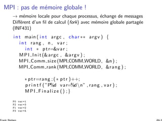 MPI : pas de m´emoire globale !
→ m´emoire locale pour chaque processus, ´echange de messages
Diﬀ´erent d’un ﬁl de calcul (fork) avec m´emoire globale partag´ee
(INF431)
i n t main ( i n t argc , char ∗∗ argv ) {
i n t rang , n , var ;
i n t ∗ ptr=var ;
MPI Init (argc , argv ) ;
MPI Comm size (MPI COMM WORLD, n ) ;
MPI Comm rank (MPI COMM WORLD, rang ) ;
∗ ptr=rang ; ( ∗ ptr )++;
p r i n t f ( ”P%d var=%dn” , rang , var ) ;
MPI Finalize () ;}
P0 var =1
P2 var =3
P1 var =2
P3 var =4
 