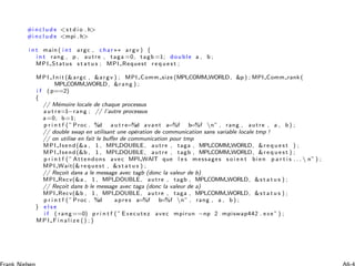 #i n c l u d e s t d i o . h
#i n c l u d e mpi . h
i n t main ( i n t argc , c har∗∗ argv ) {
i n t rang , p , autre , taga =0, tagb =1; double a , b ;
MPI Status s t a t u s ; MPI Request r e q u e s t ;
MPI Init (argc , argv ) ; MPI Comm size (MPI COMM WORLD, p ) ; MPI Comm rank (
MPI COMM WORLD, rang ) ;
i f (p==2)
{
// M´emoire locale de chaque processus
a u t r e=1−rang ; // l’autre processus
a=0; b=1;
p r i n t f (” Proc . %d a u t r e=%d avant a=%f b=%f n” , rang , autre , a , b ) ;
// double swap en utilisant une op´eration de communication sans variable locale tmp !
// on utilise en fait le buﬀer de communication pour tmp
MPI Isend(a , 1 , MPI DOUBLE, autre , taga , MPI COMM WORLD, r e q u e s t ) ;
MPI Isend(b , 1 , MPI DOUBLE, autre , tagb , MPI COMM WORLD, r e q u e s t ) ;
p r i n t f (” Attendons avec MPI WAIT que l e s messages s o i e n t bie n p a r t i s . . .  n” ) ;
MPI Wait( re que st , s t a t u s ) ;
// Re¸coit dans a le message avec tagb (donc la valeur de b)
MPI Recv(a , 1 , MPI DOUBLE, autre , tagb , MPI COMM WORLD, s t a t u s ) ;
// Re¸coit dans b le message avec taga (donc la valeur de a)
MPI Recv(b , 1 , MPI DOUBLE, autre , taga , MPI COMM WORLD, s t a t u s ) ;
p r i n t f (” Proc . %d apre s a=%f b=%f n” , rang , a , b ) ;
} e l s e
i f ( rang==0) p r i n t f (” Executez avec mpirun −np 2 mpiswap442 . exe ” ) ;
M P I F i n a l i z e () ;}
 