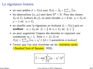La r´egression lin´eaire
◮ on veut pr´edire ˆy = f (x) avec f (x) = ˆβ0 + d
i=1
ˆβi xi .
◮ les observations (xi , yi ) sont dans Rd × R. Pour des classes
C0 et C1 (valeurs de y), on peut encoder y = 0 ssi. xi ∈ C0 et
y = 1 ssi. xi ∈ C1
◮ on classiﬁe avec la r´egression en ´evaluant ˆyi = f (xi ) puis en
seuillant : xi ∈ C0 ssi. ˆyi  1
2 et xi ∈ C1 ssi. ˆyi ≥ 1
2
◮ on peut augmenter l’espace des donn´ees en rajoutant une
coordonn´ee x0 = 1. Ainsi x ← (x, 1) et
f (x) = d
i=0
ˆβi xi = x⊤
i β (d + 1 param`etres `a ´evaluer)
◮ l’erreur que l’on veut minimiser est les moindres carr´es
( Residual Sum of Squares , RSS) :
ˆβ = min
β
n
i=1
(yi − x⊤
i β)2
Frank Nielsen 1.Les matrices en HPC-1.R´egression A6-7
 