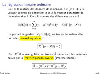 La r´egression lin´eaire ordinaire
Soit X la matrice des donn´ees de dimension n × (d + 1), y le
vecteur colonne de dimension n et β le vecteur param`etre de
dimension d + 1. On a la somme des diﬀ´erences au carr´e :
RSS(β) =
n
i=1
(yi − x⊤
i β)2
= (y − Xβ)⊤
(y − Xβ)
En prenant le gradient ∇βRSS(β), on trouve l’´equation dite
normale ( normal equation ) :
X⊤
(y − Xβ) = 0
Pour X⊤X non-singuli`ere, on trouve ˆβ minimisant les moindres
carr´es par la matrice pseudo-inverse (Penrose-Moore) :
ˆβ = (X⊤
X)−1
X⊤
y = X†
y
Frank Nielsen 1.Les matrices en HPC-1.R´egression A6-9
 