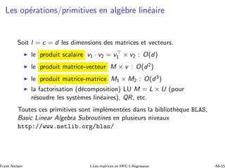 Les op´erations/primitives en alg`ebre lin´eaire
Soit l = c = d les dimensions des matrices et vecteurs.
◮ le produit scalaire v1 · v2 = v⊤
1 × v2 : O(d)
◮ le produit matrice-vecteur M × v : O(d2)
◮ le produit matrice-matrice M1 × M2 : O(d3)
◮ la factorisation (d´ecomposition) LU M = L × U (pour
r´esoudre les syst`emes lin´eaires), QR, etc.
Toutes ces primitives sont impl´ement´ees dans la biblioth`eque BLAS,
Basic Linear Algebra Subroutines en plusieurs niveaux
http://www.netlib.org/blas/
Frank Nielsen 1.Les matrices en HPC-1.R´egression A6-15
 