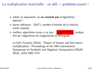 La multiplication matricielle : un d´eﬁ = probl`eme ouvert !
◮ mˆeme en s´equentiel, on ne connait pas d’algorithme
optimal !
◮ borne inf´erieure : Ω(d2), nombre d’entr´ees de la matrice
carr´ee r´esultat.
◮ meilleur algorithme connu `a ce jour : O(d2.3728639) , analyse
ﬁne de l’algorithme de Coppersmith et Winograd.
Le Gall, Fran¸cois (2014), “Powers of tensors and fast matrix
multiplication,” Proceedings of the 39th International
Symposium on Symbolic and Algebraic Computation (ISSAC
2014), arXiv:1401.7714
Frank Nielsen 1.Les matrices en HPC-1.R´egression A6-16
 