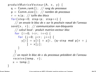 produitMatriceVecteur (A, x , y ) {
q = Comm rank () ; // rang du processus
p = Comm size () ; // nombre de processus
r = n/p ; // taille des blocs
f o r ( step =0; stepp ; step++) {
// on envoie le bloc de x sur le prochain nœud de l’anneau
send ( x , r ) ; // communication non-bloquante
// calcul local : produit matrice-vecteur bloc
f o r ( i =0; ir ; i++) {
f o r ( j =0; jr ; j++) {
y [ i ] = y [ i ] + a [ i , (q−step mod p) r + j
] ∗ x [ j ] ;
}
}
// on re¸coit le bloc de x du processus pr´ec´edent de l’anneau
r e c e i v e (temp , r ) ;
x = temp ;}
}
 