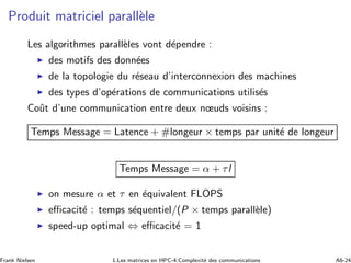 Produit matriciel parall`ele
Les algorithmes parall`eles vont d´ependre :
◮ des motifs des donn´ees
◮ de la topologie du r´eseau d’interconnexion des machines
◮ des types d’op´erations de communications utilis´es
Coˆut d’une communication entre deux nœuds voisins :
Temps Message = Latence + #longeur × temps par unit´e de longeur
Temps Message = α + τl
◮ on mesure α et τ en ´equivalent FLOPS
◮ eﬃcacit´e : temps s´equentiel/(P × temps parall`ele)
◮ speed-up optimal ⇔ eﬃcacit´e = 1
Frank Nielsen 1.Les matrices en HPC-4.Complexit´e des communications A6-24
 