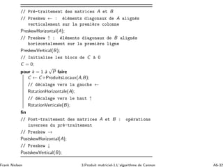 // Pr´e-traitement des matrices A et B
// Preskew ← : ´el´ements diagonaux de A align´es
verticalement sur la premi`ere colonne
PreskewHorizontal(A);
// Preskew ↑ : ´el´ements diagonaux de B align´es
horizontalement sur la premi`ere ligne
PreskewVertical(B);
// Initialise les blocs de C `a 0
C = 0;
pour k = 1 `a
√
P faire
C ← C+ProduitsLocaux(A,B);
// d´ecalage vers la gauche ←
RotationHorizontale(A);
// d´ecalage vers le haut ↑
RotationVerticale(B);
ﬁn
// Post-traitement des matrices A et B : op´erations
inverses du pr´e-traitement
// Preskew →
PostskewHorizontal(A);
// Preskew ↓
PostskewVertical(B);
Frank Nielsen 3.Produit matriciel-1.L’algorithme de Cannon A6-32
 