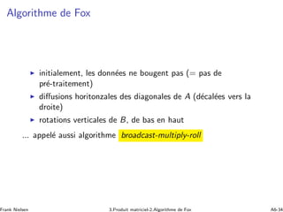 Algorithme de Fox
◮ initialement, les donn´ees ne bougent pas (= pas de
pr´e-traitement)
◮ diﬀusions horitonzales des diagonales de A (d´ecal´ees vers la
droite)
◮ rotations verticales de B, de bas en haut
... appel´e aussi algorithme broadcast-multiply-roll
Frank Nielsen 3.Produit matriciel-2.Algorithme de Fox A6-34
 