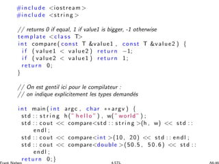 #i n c l u d e iostream 
#i n c l u d e s t r i n g 
// returns 0 if equal, 1 if value1 is bigger, -1 otherwise
template c l a s s T
i n t compare ( const T value1 , const T value2 ) {
i f ( value1  value2 ) r e t u r n −1;
i f ( value2  value1 ) r e t u r n 1 ;
r e t u r n 0 ;
}
// On est gentil ici pour le compilateur :
// on indique explicitement les types demand´es
i n t main ( i n t argc , char ∗∗ argv ) {
std : : s t r i n g h (” h e l l o ” ) , w( ” world ” ) ;
std : : cout  comparestd : : s t r i n g (h , w)  std : :
endl ;
std : : cout  compareint (10 , 20)  std : : endl ;
std : : cout  comparedouble (50.5 , 5 0 .6 )  std : :
endl ;
r e t u r n 0;}
 