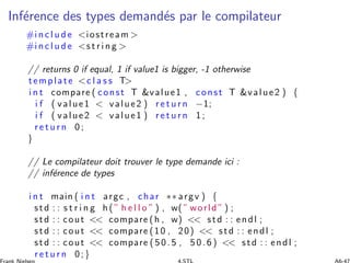 Inf´erence des types demand´es par le compilateur
#i n c l u d e iostream 
#i n c l u d e s t r i n g 
// returns 0 if equal, 1 if value1 is bigger, -1 otherwise
template c l a s s T
i n t compare ( const T value1 , const T value2 ) {
i f ( value1  value2 ) r e t u r n −1;
i f ( value2  value1 ) r e t u r n 1 ;
r e t u r n 0 ;
}
// Le compilateur doit trouver le type demande ici :
// inf´erence de types
i n t main ( i n t argc , char ∗∗ argv ) {
std : : s t r i n g h (” h e l l o ” ) , w( ” world ” ) ;
std : : cout  compare (h , w)  std : : endl ;
std : : cout  compare (10 , 20)  std : : endl ;
std : : cout  compare (5 0 .5 , 5 0 .6 )  std : : endl ;
r e t u r n 0;}
 