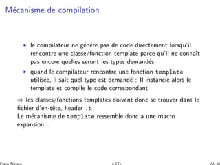 M´ecanisme de compilation
◮ le compilateur ne g´en´ere pas de code directement lorsqu’il
rencontre une classe/fonction template parce qu’il ne connaˆıt
pas encore quelles seront les types demand´es.
◮ quand le compilateur rencontre une fonction template
utilis´ee, il sait quel type est demand´e : Il instancie alors le
template et compile le code correspondant
⇒ les classes/fonctions templates doivent donc se trouver dans le
ﬁchier d’en-tˆete, header .h
Le m´ecanisme de template ressemble donc a une macro
expansion...
 