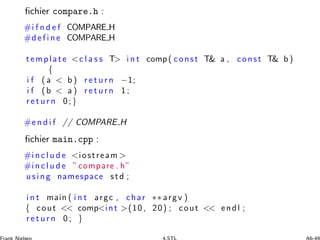 ﬁchier compare.h :
#i f n d e f COMPARE H
#d e f i n e COMPARE H
template c l a s s T i n t comp( const T a , const T b )
{
i f ( a  b ) r e t u r n −1;
i f (b  a ) r e t u r n 1 ;
r e t u r n 0;}
#e n d i f // COMPARE H
ﬁchier main.cpp :
#i n c l u d e iostream 
#i n c l u d e ”compare . h”
using namespace std ;
i n t main ( i n t argc , char ∗∗ argv )
{ cout  compint (10 , 20) ; cout  endl ;
r e t u r n 0 ; }
 